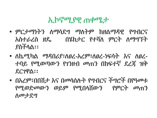 ኢኮኖሚያዊ ጠቀሜታ
• ምርታማነትን ለማሳደግ ማለትም ከዘልማዳዊ የግብርና
አስተራረስ ዘዴ በሄክታር የተሻለ ምርት ለማግኘት
ያስችላል፡፡
• ለኬሚካል ማዳበሪያ፣ለፀረ-አረም፣ለፀረ-ነፍሳት እና ለፀረ-
ተባይ የሚወጣውን የገንዘብ መጠን በከፍተኛ ደረጃ ዝቅ
ደርገዋል፡፡
• በአረም፣በበሽታ እና በመሳሰሉት የግብርና ችግሮች በየዓመቱ
የሚወድመውን ወይም የሚበላሸውን የምርት መጠን
ለመታደግ
 