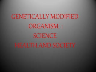 GENETICALLY MODIFIED
ORGANISM :
SCIENCE
HEALTH AND SOCIETY
 