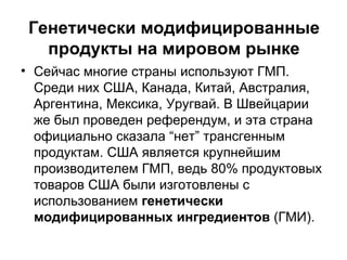 Генетически модифицированные продукты на мировом рынке Сейчас многие страны используют ГМП. Среди них США, Канада, Китай, Австралия, Аргентина, Мексика, Уругвай. В Швейцарии же был проведен референдум, и эта страна официально сказала “нет” трансгенным продуктам. США является крупнейшим производителем ГМП, ведь 80% продуктовых товаров США были изготовлены с использованием  генетически модифицированных ингредиентов  (ГМИ). 