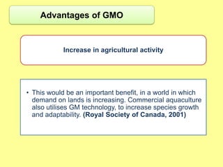 Advantages of GMO


            Increase in agricultural activity




• This would be an important benefit, in a world in which
  demand on lands is increasing. Commercial aquaculture
  also utilises GM technology, to increase species growth
  and adaptability. (Royal Society of Canada, 2001)
 
