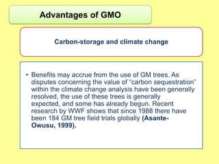 Advantages of GMO


         Carbon-storage and climate change



• Benefits may accrue from the use of GM trees. As
  disputes concerning the value of “carbon sequestration”
  within the climate change analysis have been generally
  resolved, the use of these trees is generally
  expected, and some has already begun. Recent
  research by WWF shows that since 1988 there have
  been 184 GM tree field trials globally (Asante-
  Owusu, 1999).
 