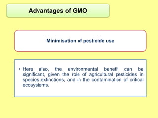 Advantages of GMO



             Minimisation of pesticide use




• Here also, the environmental benefit can be
  significant, given the role of agricultural pesticides in
  species extinctions, and in the contamination of critical
  ecosystems.
 