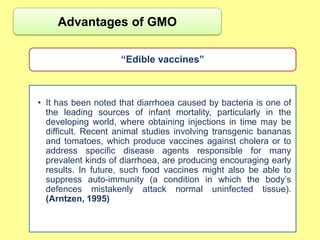 Advantages of GMO

                    “Edible vaccines”



• It has been noted that diarrhoea caused by bacteria is one of
  the leading sources of infant mortality, particularly in the
  developing world, where obtaining injections in time may be
  difficult. Recent animal studies involving transgenic bananas
  and tomatoes, which produce vaccines against cholera or to
  address specific disease agents responsible for many
  prevalent kinds of diarrhoea, are producing encouraging early
  results. In future, such food vaccines might also be able to
  suppress auto-immunity (a condition in which the body‟s
  defences mistakenly attack normal uninfected tissue).
  (Arntzen, 1995)
 