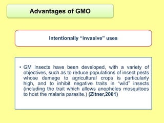 Advantages of GMO



             Intentionally “invasive” uses




• GM insects have been developed, with a variety of
  objectives, such as to reduce populations of insect pests
  whose damage to agricultural crops is particularly
  high, and to inhibit negative traits in “wild” insects
  (including the trait which allows anopheles mosquitoes
  to host the malaria parasite.) (Zitner,2001)
 