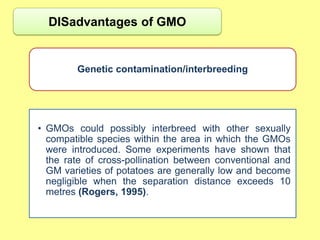 DISadvantages of GMO


        Genetic contamination/interbreeding




• GMOs could possibly interbreed with other sexually
  compatible species within the area in which the GMOs
  were introduced. Some experiments have shown that
  the rate of cross-pollination between conventional and
  GM varieties of potatoes are generally low and become
  negligible when the separation distance exceeds 10
  metres (Rogers, 1995).
 