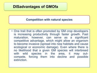 DISadvantages of GMOfa


          Competition with natural species


• One trait that is often promoted by GM crop developers
  is increasing productivity through faster growth. Fast
  maturation, however, can serve as a significant
  competitive advantage, which might allow an organism
  to become invasive (spread into new habitats and cause
  ecological or economic damage). Even where there is
  no likelihood that a given GM species will interbreed
  with wild species in the area, it may out-
  compete, forcing them into decline and possible
  extinction.
 