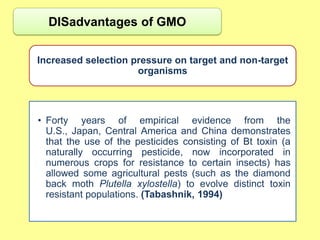DISadvantages of GMO


Increased selection pressure on target and non-target
                     organisms




• Forty years of empirical evidence from the
  U.S., Japan, Central America and China demonstrates
  that the use of the pesticides consisting of Bt toxin (a
  naturally occurring pesticide, now incorporated in
  numerous crops for resistance to certain insects) has
  allowed some agricultural pests (such as the diamond
  back moth Plutella xylostella) to evolve distinct toxin
  resistant populations. (Tabashnik, 1994)
 