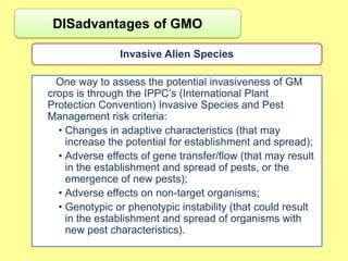 DISadvantages of GMO

               Invasive Alien Species

  One way to assess the potential invasiveness of GM
crops is through the IPPC‟s (International Plant
Protection Convention) Invasive Species and Pest
Management risk criteria:
  • Changes in adaptive characteristics (that may
    increase the potential for establishment and spread);
  • Adverse effects of gene transfer/flow (that may result
    in the establishment and spread of pests, or the
    emergence of new pests);
  • Adverse effects on non-target organisms;
  • Genotypic or phenotypic instability (that could result
    in the establishment and spread of organisms with
    new pest characteristics).
 