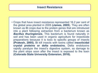 Insect Resistance




• Crops that have insect resistance represented 16.2 per cent of
  the global area planted in 2005 (James, 2005). They are often
  known as Bt crops due to the protein genes that are introduced
  into a plant following extraction from a bacterium known as
  Bacillus thuringiensis. This bacterium is found naturally in
  soil and has been used in organic agriculture for insecticide
  preparations because it is toxic to specific groups of insects
  (Prakesh, 2005). Bt kill insects with toxins called insecticidal
  crystal proteins or delta endotoxins. Delta endotoxins
  rapidly paralyze the insect‟s digestive system, so damage to
  the plant stops soon after the insect is exposed to the toxin
  (Colorado State University Extension, 2010).
 