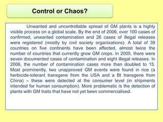 Control or Chaos?

         Unwanted and uncontrollable spread of GM plants is a highly
visible process on a global scale. By the end of 2006, over 100 cases of
confirmed, unwanted contamination and 26 cases of illegal releases
were registered (mostly by civil society organisations). A total of 39
countries on five continents have been affected, almost twice the
number of countries that currently grow GM crops. In 2005, there were
seven documented cases of contamination and eight illegal releases. In
2006, the number of contamination cases more than doubled to 15.
Most prominently, two unapproved GM events were found in rice (a
herbicide-tolerant transgene from the USA and a Bt transgene from
China) – these were detected at the consumer level (in shipments
intended for human consumption). More problematic is the detection of
plants with GM traits that have not yet been commercialised.
 