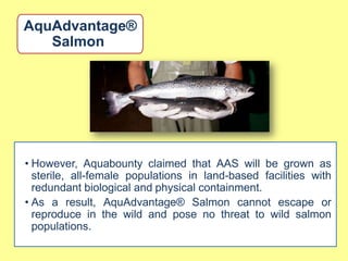AquAdvantage®
   Salmon




• However, Aquabounty claimed that AAS will be grown as
  sterile, all-female populations in land-based facilities with
  redundant biological and physical containment.
• As a result, AquAdvantage® Salmon cannot escape or
  reproduce in the wild and pose no threat to wild salmon
  populations.
 