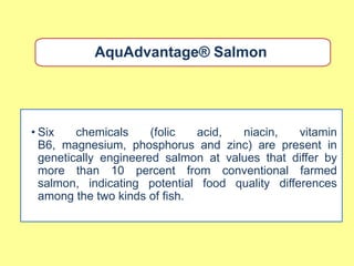 AquAdvantage® Salmon




• Six    chemicals     (folic  acid,  niacin,    vitamin
  B6, magnesium, phosphorus and zinc) are present in
  genetically engineered salmon at values that differ by
  more than 10 percent from conventional farmed
  salmon, indicating potential food quality differences
  among the two kinds of fish.
 