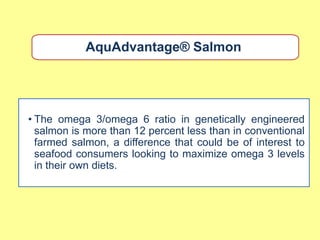 AquAdvantage® Salmon




• The omega 3/omega 6 ratio in genetically engineered
  salmon is more than 12 percent less than in conventional
  farmed salmon, a difference that could be of interest to
  seafood consumers looking to maximize omega 3 levels
  in their own diets.
 