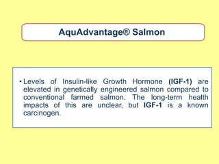AquAdvantage® Salmon




• Levels of Insulin-like Growth Hormone (IGF-1) are
  elevated in genetically engineered salmon compared to
  conventional farmed salmon. The long-term health
  impacts of this are unclear, but IGF-1 is a known
  carcinogen.
 