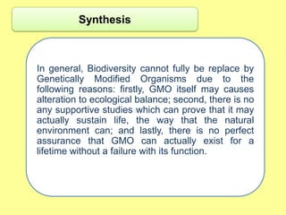 Synthesis



In general, Biodiversity cannot fully be replace by
Genetically Modified Organisms due to the
following reasons: firstly, GMO itself may causes
alteration to ecological balance; second, there is no
any supportive studies which can prove that it may
actually sustain life, the way that the natural
environment can; and lastly, there is no perfect
assurance that GMO can actually exist for a
lifetime without a failure with its function.
 