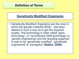 Definition of Terms


      Genetically Modified Organisms

• Genetically Modified Organisms are the ones in
  which the genetic material (DNA) has been
  altered in such a way as to get the required
  quality. This technology is often called „gene
  technology‟, or „recombinant DNA technology‟ or
  „genetic engineering‟ and the resulting organism
  is said to be „genetically modified‟, „genetically
  engineered‟ or „transgenic’ (Sabha, 2009).
 