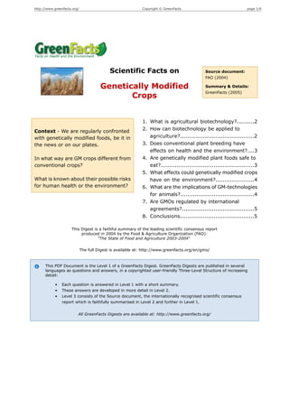 http://www.greenfacts.org/                                  Copyright © GreenFacts                                 page 1/6




                                            Scientific Facts on                              Source document:
                                                                                             FAO (2004)

                                       Genetically Modified                                  Summary & Details:
                                                                                             GreenFacts (2005)
                                              Crops


                                                            1. What is agricultural biotechnology?..........2
Context - We are regularly confronted                       2. How can biotechnology be applied to
with genetically modified foods, be it in                      agriculture?..........................................2
the news or on our plates.                                  3. Does conventional plant breeding have
                                                               effects on health and the environment?....3
In what way are GM crops different from                     4. Are genetically modified plant foods safe to
conventional crops?                                            eat?.....................................................3
                                                            5. What effects could genetically modified crops
What is known about their possible risks                       have on the environment?......................4
for human health or the environment?                        6. What are the implications of GM-technologies
                                                               for animals?..........................................4
                                                            7. Are GMOs regulated by international
                                                               agreements?.........................................5
                                                            8. Conclusions..........................................5

                     This Digest is a faithful summary of the leading scientific consensus report
                          produced in 2004 by the Food & Agriculture Organization (FAO):
                                   "The State of Food and Agriculture 2003-2004"

                             The full Digest is available at: http://www.greenfacts.org/en/gmo/



      This PDF Document is the Level 1 of a GreenFacts Digest. GreenFacts Digests are published in several
      languages as questions and answers, in a copyrighted user-friendly Three-Level Structure of increasing
      detail:

            •   Each question is answered in Level 1 with a short summary.
            •   These answers are developed in more detail in Level 2.
            •   Level 3 consists of the Source document, the internationally recognised scientific consensus
                report which is faithfully summarised in Level 2 and further in Level 1.


                         All GreenFacts Digests are available at: http://www.greenfacts.org/
 