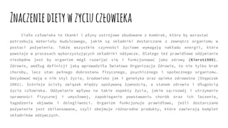 Znaczeniedietywzyciuczłowieka
Ciało człowieka to tkanki i płyny ustrojowe zbudowane z komórek, które by wzrastać
potrzebują materiału budulcowego, jakim są składniki dostarczane z zewnątrz organizmu w
postaci pożywienia. Także wszystkie czynności życiowe wymagają nakładu energii, która
powstaje w procesach wykorzystujących składniki odżywcze. Dlatego też prawidłowe odżywianie
niezbędne jest by organizm mógł rozwijać się i funkcjonować jako zdrowy (Kierst1989).
Zdrowie, według definicji jaką wprowadziła Światowa Organizacja Zdrowia, to nie tylko brak
choroby, lecz stan pełnego dobrostanu fizycznego, psychicznego i społecznego organizmu.
Decydować mają o nim styl życia, środowisko jak i genetyka oraz opieka zdrowotna (Stępczak
2001). Istnieje ścisły związek między spożywaną żywnością, a stanem zdrowia i długością
życia człowieka. Odżywianie wpływa na takie aspekty życia, jakim są:rozwój i utrzymanie
sprawności fizycznej i umysłowej, zapobieganie powstawaniu chorób oraz ich leczenia,
łagodzenia objawów i dolegliwości. Organizm funkcjonuje prawidłowo, jeśli dostarczane
pożywienie jest zbilansowane, czyli obejmuje różnorodne produkty, które zawierają komplet
składników odżywczych.
 
