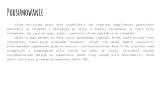 Celem niniejszej pracy było przybliżenie jak organizmy modyfikowane genetycznie
oddziałują na człowieka i otaczający go świat. W tekście zaznaczono, że takie cechy
środowiska, jak czystość wody, gleby i powietrza silnie oddziałują na człowieka.
Wpływ na jego zdrowie ma także jakość spożywanego jedzenia. Rozwój nauki przynosi nowe
rozwiązania istniejących problemów ludzkości. Dzięki nim można będzie skuteczniej
przeciwdziałać zagadnieniu głodu na świecie i zanieczyszczeniom. Może to też przynieść nowe
osiągnięcia w zapobieganiu wielu chorób lub pomóc je leczyć. Literatura naukowa
niejednoznacznie opisuje to zagadnienie. Wokół niego panuje wiele kontrowersji. Wśród
opinii publicznej przewagę ma negatywny odbiór GMO.
Podsumowanie
 