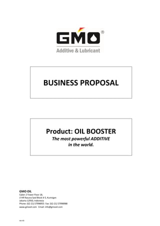 BUSINESS PROPOSAL




                         Product: OIL BOOSTER
                              The most powerful ADDITIVE
                                     in the world.




GMO OIL
Cyber 2 Tower Floor 18,
Jl HR Rasuna Said Block X-5, Kuningan
Jakarta 12950, Indonesia
Phone: (62-21) 57998955 Fax: (62-21) 57998988
www.gmooil.com Email: info@gmooil.com




Ver #3
 