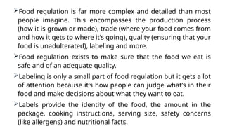 Food regulation is far more complex and detailed than most
people imagine. This encompasses the production process
(how it is grown or made), trade (where your food comes from
and how it gets to where it’s going), quality (ensuring that your
food is unadulterated), labeling and more.
Food regulation exists to make sure that the food we eat is
safe and of an adequate quality.
Labeling is only a small part of food regulation but it gets a lot
of attention because it’s how people can judge what’s in their
food and make decisions about what they want to eat.
Labels provide the identity of the food, the amount in the
package, cooking instructions, serving size, safety concerns
(like allergens) and nutritional facts.
 