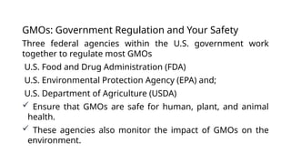 GMOs: Government Regulation and Your Safety
Three federal agencies within the U.S. government work
together to regulate most GMOs
U.S. Food and Drug Administration (FDA)
U.S. Environmental Protection Agency (EPA) and;
U.S. Department of Agriculture (USDA)
 Ensure that GMOs are safe for human, plant, and animal
health.
 These agencies also monitor the impact of GMOs on the
environment.
 