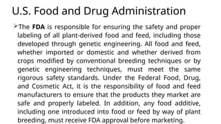 U.S. Food and Drug Administration
The FDA is responsible for ensuring the safety and proper
labeling of all plant-derived food and feed, including those
developed through genetic engineering. All food and feed,
whether imported or domestic and whether derived from
crops modified by conventional breeding techniques or by
genetic engineering techniques, must meet the same
rigorous safety standards. Under the Federal Food, Drug,
and Cosmetic Act, it is the responsibility of food and feed
manufacturers to ensure that the products they market are
safe and properly labeled. In addition, any food additive,
including one introduced into food or feed by way of plant
breeding, must receive FDA approval before marketing.
 