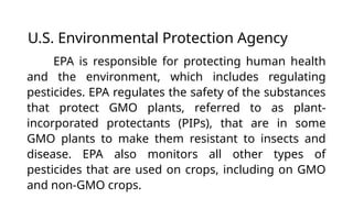 U.S. Environmental Protection Agency
EPA is responsible for protecting human health
and the environment, which includes regulating
pesticides. EPA regulates the safety of the substances
that protect GMO plants, referred to as plant-
incorporated protectants (PIPs), that are in some
GMO plants to make them resistant to insects and
disease. EPA also monitors all other types of
pesticides that are used on crops, including on GMO
and non-GMO crops.
 
