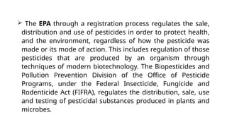  The EPA through a registration process regulates the sale,
distribution and use of pesticides in order to protect health,
and the environment, regardless of how the pesticide was
made or its mode of action. This includes regulation of those
pesticides that are produced by an organism through
techniques of modern biotechnology. The Biopesticides and
Pollution Prevention Division of the Office of Pesticide
Programs, under the Federal Insecticide, Fungicide and
Rodenticide Act (FIFRA), regulates the distribution, sale, use
and testing of pesticidal substances produced in plants and
microbes.
 