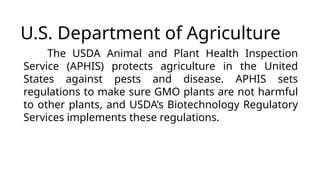 U.S. Department of Agriculture
The USDA Animal and Plant Health Inspection
Service (APHIS) protects agriculture in the United
States against pests and disease. APHIS sets
regulations to make sure GMO plants are not harmful
to other plants, and USDA’s Biotechnology Regulatory
Services implements these regulations.
 