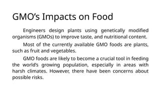 GMO’s Impacts on Food
Engineers design plants using genetically modified
organisms (GMOs) to improve taste, and nutritional content.
Most of the currently available GMO foods are plants,
such as fruit and vegetables.
GMO foods are likely to become a crucial tool in feeding
the world’s growing population, especially in areas with
harsh climates. However, there have been concerns about
possible risks.
 