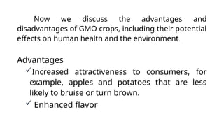 Now we discuss the advantages and
disadvantages of GMO crops, including their potential
effects on human health and the environment.
Advantages
Increased attractiveness to consumers, for
example, apples and potatoes that are less
likely to bruise or turn brown.
 Enhanced flavor
 