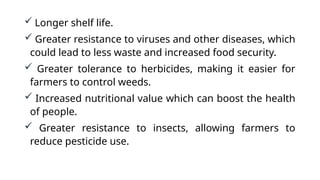  Longer shelf life.
 Greater resistance to viruses and other diseases, which
could lead to less waste and increased food security.
 Greater tolerance to herbicides, making it easier for
farmers to control weeds.
 Increased nutritional value which can boost the health
of people.
 Greater resistance to insects, allowing farmers to
reduce pesticide use.
 
