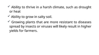  Ability to thrive in a harsh climate, such as drought
or heat
 Ability to grow in salty soil.
 Growing plants that are more resistant to diseases
spread by insects or viruses will likely result in higher
yields for farmers.
 