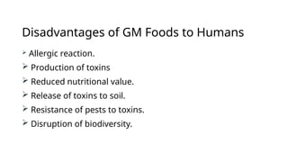 Disadvantages of GM Foods to Humans
 Allergic reaction.
 Production of toxins
 Reduced nutritional value.
 Release of toxins to soil.
 Resistance of pests to toxins.
 Disruption of biodiversity.
 