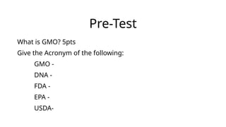 Pre-Test
What is GMO? 5pts
Give the Acronym of the following:
GMO -
DNA -
FDA -
EPA -
USDA-
 