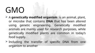 GMO
 A genetically modified organism is an animal, plant,
or microbe that contains DNA that has been altered
using genetic engineering. Genetically modified
animals are mainly used for research purposes, while
genetically modified plants are common in today’s
food supply.
 Including the transfer of specific DNA from one
organism to another
 