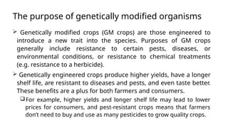 The purpose of genetically modified organisms
 Genetically modified crops (GM crops) are those engineered to
introduce a new trait into the species. Purposes of GM crops
generally include resistance to certain pests, diseases, or
environmental conditions, or resistance to chemical treatments
(e.g. resistance to a herbicide).
 Genetically engineered crops produce higher yields, have a longer
shelf life, are resistant to diseases and pests, and even taste better.
These benefits are a plus for both farmers and consumers.
For example, higher yields and longer shelf life may lead to lower
prices for consumers, and pest-resistant crops means that farmers
don’t need to buy and use as many pesticides to grow quality crops.
 