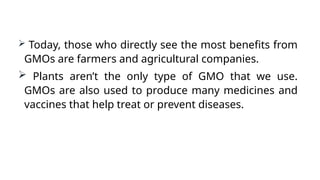  Today, those who directly see the most benefits from
GMOs are farmers and agricultural companies.
 Plants aren’t the only type of GMO that we use.
GMOs are also used to produce many medicines and
vaccines that help treat or prevent diseases.
 
