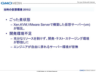 当時の仮想環境 2010.2


 • ごった煮状態
   – Xen,KVM,VMware Serverで構築した仮想サーバー(vm)
     が散乱。
 • 開発環境不足
   – 充分なリソースを割けず、開発・テスト・ステージング環境
     が野放しに
   – エンジニアが自由に弄れるサーバー環境が皆無
 