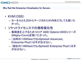Why Red Hat Enterprise Virtualization for Servers


 • KVM（OSS）
      – カーネル2.6.20からマージされたKVMをどうしても使いた
        かった。
 • ソケットライセンスでの価格優位性
      – 集積度を上げるため12コア AMD Opteron 6000シリーズ
        (Magny-Cours)を使いたかった。
      – （当時の）VMWareではvSphere4 Advanced、
        Enterprise Plusには手が出せない。
      – （現在の）VMWareでもvSphere5 Enterprise Plusには手
        が出せない。
 