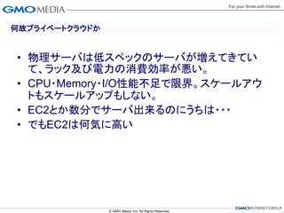 何故プライベートクラウドか


• 物理サーバは低スペックのサーバが増えてきてい
  て、ラック及び電力の消費効率が悪い。
• CPU・Memory・I/O性能不足で限界。スケールアウ
  トもスケールアップもしない。
• EC2とか数分でサーバ出来るのにうちは・・・
• でもEC2は何気に高い
 