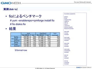 実測(disk-io)
                                                                   # cat diskio-localext4.fio


 • fioによるベンチマーク                                                    [global]
                                                                   bs=4k

     # yum –enablerepo=rpmforge install fio                        ioengine=libaio
                                                                   iodepth=4
                                                                   size=1g
     # fio diskio.fio                                              direct=1
                                                                   runtime=30
                                                                   directory=/data/fio

 • 結果                                                              filename=fio.test.file

                                                                   [seq-read]
                         iscsi        rhev(kvm)         kvm        rw=read
                                                                   stonewall
                    BandWidth iops BandWidth iops     overhead
          write      298 MB/s   288 263 MB/s    257          88%   [rand-read]
      seq read       705 MB/s   688 511 MB/s    499          72%   rw=randread
          rw(mix)    153 MB/s   149 130 MB/s    127          85%   stonewall

          write      151 MB/s   147 113 MB/s    110          75%   [seq-write]
      rnd read       256 MB/s   250 128 MB/s    125          50%   rw=write
          rw(mix)    128 MB/s   125  59 MB/s     58          46%   stonewall

                                                                   [rand-write]
          ※format=raw                                              rw=randwrite
                                                                   stonewall

                                                                   [seq-rw]
                                                                   rw=rw
                                                                   stonewall

                                                                   [rnd-rw]
                                                                   rw=randrw
                                                                   stonewall
 