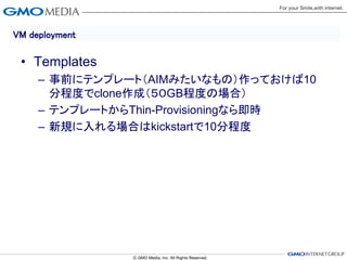 VM deployment

 • Templates
     – 事前にテンプレート（AIMみたいなもの）作っておけば10
       分程度でclone作成（５０GB程度の場合）
     – テンプレートからThin-Provisioningなら即時
     – 新規に入れる場合はkickstartで10分程度
 