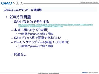 lefthand iscsiクラスターの信頼性

 • 208.5日問題
    – SAN I/Q 9.0xで発生する
       •   http://h20000.www2.hp.com/bizsupport/TechSupport/Document.jsp?objectID=c03090774&lang=en&cc
           =us&taskId=101&prodSeriesId=4118659&prodTypeId=12169

    – 本当に落ちた(1/29未明)
       • vm数個がpaused状態に遷移
    – SAN I/Q 9.5系で回避できるらしい
    – ローリングアップデート実施！（2/6未明）
       • vm数個がpaused状態に遷移


    – 問題なし
 