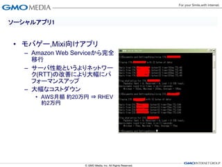 ソーシャルアプリ1


• モバゲー,Mixi向けアプリ
   – Amazon Web Serviceから完全
     移行
   – サーバ性能というよりネットワー
     ク(RTT)の改善により大幅にパ
     フォーマンスアップ
   – 大幅なコストダウン
     • AWS月額 約20万円 ⇒ RHEV
       約2万円
 