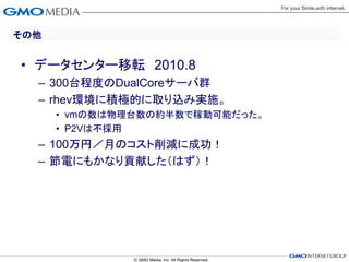 その他


• データセンター移転 2010.8
  – 300台程度のDualCoreサーバ群
  – rhev環境に積極的に取り込み実施。
      • vmの数は物理台数の約半数で稼動可能だった。
      • P2Vは不採用
  – 100万円／月のコスト削減に成功！
  – 節電にもかなり貢献した（はず）！
 