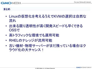 まとめ

• Linuxの仮想化を考えるうえでKVMの選択は自然な
  流れ
• 出来る限り透明性が高く開発スピードも早くできる
  OSSで
• 高トラフィックな環境でも運用可能
• RHELのナレッジが流用可能
• 古い機材・物理サーバーがまだ残っている場合はク
  ラウド化の大チャンス！
 