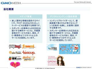 会社概要

       メディア事業            デジタルコンテンツ提供事業
  • 楽しく便利な情報を提供するサイ     • コンテンツプロバイダーとして、壁
    トや、ブログ・ＳＮＳなどのコミュニ     紙画像や着メロなど様々なコンテ
    ティサービスを運営する事業です。      ンツを制作・収集し、お客様に提供
  • スポンサー企業様からの広告をお       する事業です。
    届けする無料サービスと、月額課     • スポンサー企業様からの広告をお
    金制のサービスがあり、現在、Ｐ       届けする無料サービスと、月額課
    Ｃ・携帯併せて10サイト以上の       金制のサービスがあり、現在、Ｐ
    サービスを提供しています。         Ｃ・携帯併せて30サイト以上の
                          サービスを提供しています。
 