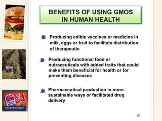 BENEFITS OF USING GMOS
IN HUMAN HEALTH
Producing edible vaccines or medicine in
milk, eggs or fruit to facilitate distribution
of therapeutic
20
Producing functional food or
nutraceuticals with added traits that could
make them beneficial for health or for
preventing diseases
Pharmaceutical production in more
sustainable ways or facilitated drug
delivery
 